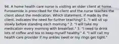 94. A home health care nurse is visiting an older client at home. Furosemide is prescribed for the client and the nurse teaches the client about the medication. Which statement, if made by the client, indicates the need for further teaching? 1. "I will sit up slowly before standing each morning." 2. "I will take my medication every morning with breakfast." 3. "I need to drink lots of coffee and tea to keep myself healthy." 4. "I will call my health care provider if my ankles swell or my rings get tight."