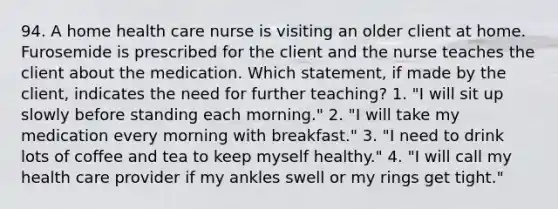 94. A home health care nurse is visiting an older client at home. Furosemide is prescribed for the client and the nurse teaches the client about the medication. Which statement, if made by the client, indicates the need for further teaching? 1. "I will sit up slowly before standing each morning." 2. "I will take my medication every morning with breakfast." 3. "I need to drink lots of coffee and tea to keep myself healthy." 4. "I will call my health care provider if my ankles swell or my rings get tight."