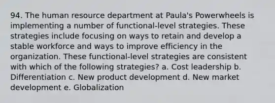 94. The human resource department at Paula's Powerwheels is implementing a number of functional-level strategies. These strategies include focusing on ways to retain and develop a stable workforce and ways to improve efficiency in the organization. These functional-level strategies are consistent with which of the following strategies? a. Cost leadership b. Differentiation c. New product development d. New market development e. Globalization