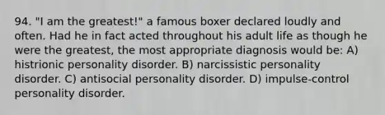 94. "I am the greatest!" a famous boxer declared loudly and often. Had he in fact acted throughout his adult life as though he were the greatest, the most appropriate diagnosis would be: A) histrionic personality disorder. B) narcissistic personality disorder. C) antisocial personality disorder. D) impulse-control personality disorder.