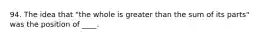 94. The idea that "the whole is greater than the sum of its parts" was the position of ____.