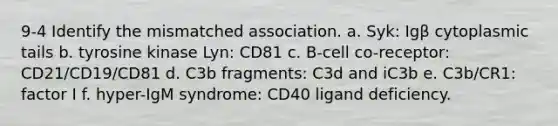 9-4 Identify the mismatched association. a. Syk: Igβ cytoplasmic tails b. tyrosine kinase Lyn: CD81 c. B-cell co-receptor: CD21/CD19/CD81 d. C3b fragments: C3d and iC3b e. C3b/CR1: factor I f. hyper-IgM syndrome: CD40 ligand deficiency.