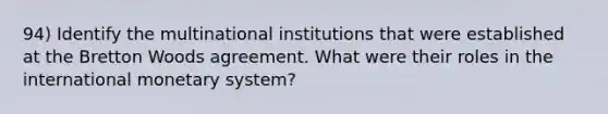 94) Identify the multinational institutions that were established at the Bretton Woods agreement. What were their roles in the international monetary system?