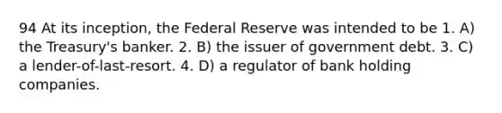 94 At its inception, the Federal Reserve was intended to be 1. A) the Treasury's banker. 2. B) the issuer of government debt. 3. C) a lender-of-last-resort. 4. D) a regulator of bank holding companies.