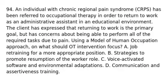 94. An individual with chronic regional pain syndrome (CRPS) has been referred to occupational therapy in order to return to work as an administrative assistant in an educational environment. The client has expressed that returning to work is the primary goal, but has concerns about being able to perform all of the required tasks due to pain. Using a Model of Human Occupation approach, on what should OT intervention focus? A. Job retraining for a more appropriate position. B. Strategies to promote resumption of the worker role. C. Voice-activated software and environmental adaptations. D. Communication and assertiveness training.