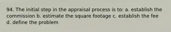 94. The initial step in the appraisal process is to: a. establish the commission b. estimate the square footage c. establish the fee d. define the problem