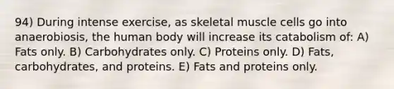 94) During intense exercise, as skeletal muscle cells go into anaerobiosis, the human body will increase its catabolism of: A) Fats only. B) Carbohydrates only. C) Proteins only. D) Fats, carbohydrates, and proteins. E) Fats and proteins only.