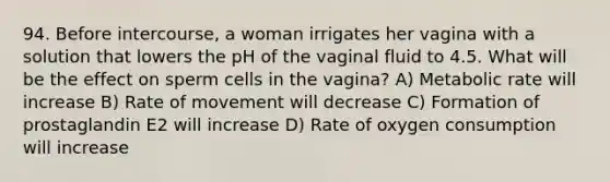 94. Before intercourse, a woman irrigates her vagina with a solution that lowers the pH of the vaginal fluid to 4.5. What will be the effect on sperm cells in the vagina? A) Metabolic rate will increase B) Rate of movement will decrease C) Formation of prostaglandin E2 will increase D) Rate of oxygen consumption will increase