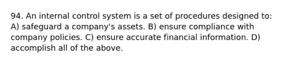 94. An internal control system is a set of procedures designed to: A) safeguard a company's assets. B) ensure compliance with company policies. C) ensure accurate financial information. D) accomplish all of the above.