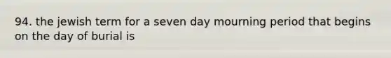 94. the jewish term for a seven day mourning period that begins on the day of burial is