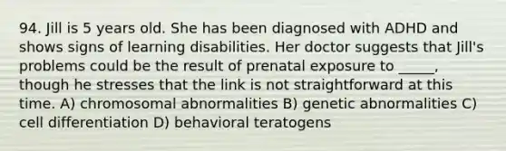 94. Jill is 5 years old. She has been diagnosed with ADHD and shows signs of learning disabilities. Her doctor suggests that Jill's problems could be the result of prenatal exposure to _____, though he stresses that the link is not straightforward at this time. A) chromosomal abnormalities B) genetic abnormalities C) cell differentiation D) behavioral teratogens