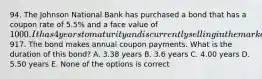 94. The Johnson National Bank has purchased a bond that has a coupon rate of 5.5% and a face value of 1000. It has 4 years to maturity and is currently selling in the market for917. The bond makes annual coupon payments. What is the duration of this bond? A. 3.38 years B. 3.6 years C. 4.00 years D. 5.50 years E. None of the options is correct