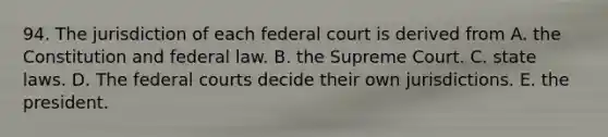 94. The jurisdiction of each federal court is derived from A. the Constitution and federal law. B. the Supreme Court. C. state laws. D. The <a href='https://www.questionai.com/knowledge/kzzdxYQ4u6-federal-courts' class='anchor-knowledge'>federal courts</a> decide their own jurisdictions. E. the president.