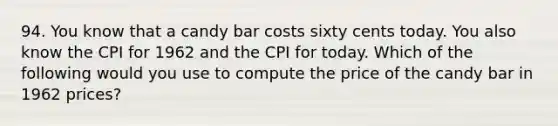 94. You know that a candy bar costs sixty cents today. You also know the CPI for 1962 and the CPI for today. Which of the following would you use to compute the price of the candy bar in 1962 prices?