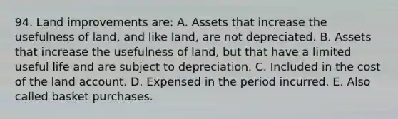 94. Land improvements are: A. Assets that increase the usefulness of land, and like land, are not depreciated. B. Assets that increase the usefulness of land, but that have a limited useful life and are subject to depreciation. C. Included in the cost of the land account. D. Expensed in the period incurred. E. Also called basket purchases.