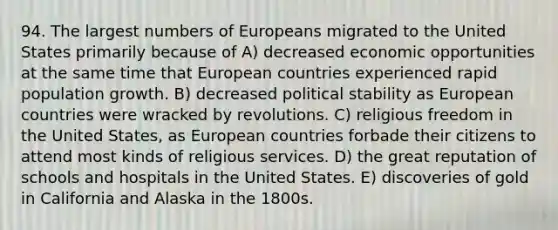 94. The largest numbers of Europeans migrated to the United States primarily because of A) decreased economic opportunities at the same time that European countries experienced rapid population growth. B) decreased political stability as European countries were wracked by revolutions. C) religious freedom in the United States, as European countries forbade their citizens to attend most kinds of religious services. D) the great reputation of schools and hospitals in the United States. E) discoveries of gold in California and Alaska in the 1800s.