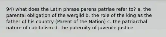 94) what does the Latin phrase parens patriae refer to? a. the parental obligation of the wergild b. the role of the king as the father of his country (Parent of the Nation) c. the patriarchal nature of capitalism d. the paternity of juvenile justice