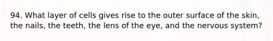 94. What layer of cells gives rise to the outer surface of the skin, the nails, the teeth, the lens of the eye, and the nervous system?