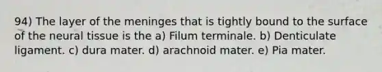 94) The layer of the meninges that is tightly bound to the surface of the neural tissue is the a) Filum terminale. b) Denticulate ligament. c) dura mater. d) arachnoid mater. e) Pia mater.