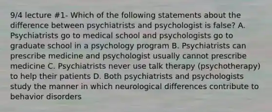 9/4 lecture #1- Which of the following statements about the difference between psychiatrists and psychologist is false? A. Psychiatrists go to medical school and psychologists go to graduate school in a psychology program B. Psychiatrists can prescribe medicine and psychologist usually cannot prescribe medicine C. Psychiatrists never use talk therapy (psychotherapy) to help their patients D. Both psychiatrists and psychologists study the manner in which neurological differences contribute to behavior disorders