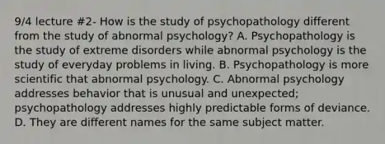 9/4 lecture #2- How is the study of psychopathology different from the study of abnormal psychology? A. Psychopathology is the study of extreme disorders while abnormal psychology is the study of everyday problems in living. B. Psychopathology is more scientific that abnormal psychology. C. Abnormal psychology addresses behavior that is unusual and unexpected; psychopathology addresses highly predictable forms of deviance. D. They are different names for the same subject matter.