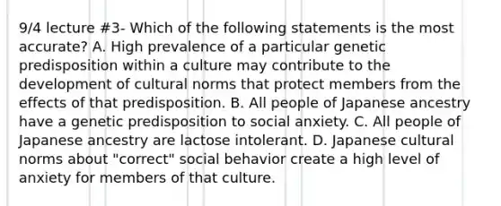 9/4 lecture #3- Which of the following statements is the most accurate? A. High prevalence of a particular genetic predisposition within a culture may contribute to the development of cultural norms that protect members from the effects of that predisposition. B. All people of Japanese ancestry have a genetic predisposition to social anxiety. C. All people of Japanese ancestry are lactose intolerant. D. Japanese cultural norms about "correct" social behavior create a high level of anxiety for members of that culture.