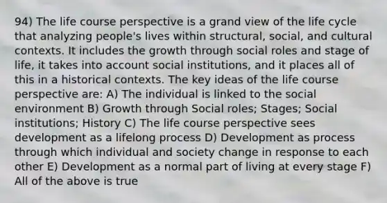 94) The life course perspective is a grand view of the life cycle that analyzing people's lives within structural, social, and cultural contexts. It includes the growth through social roles and stage of life, it takes into account social institutions, and it places all of this in a historical contexts. The key ideas of the life course perspective are: A) The individual is linked to the social environment B) Growth through Social roles; Stages; Social institutions; History C) The life course perspective sees development as a lifelong process D) Development as process through which individual and society change in response to each other E) Development as a normal part of living at every stage F) All of the above is true