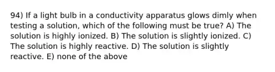 94) If a light bulb in a conductivity apparatus glows dimly when testing a solution, which of the following must be true? A) The solution is highly ionized. B) The solution is slightly ionized. C) The solution is highly reactive. D) The solution is slightly reactive. E) none of the above