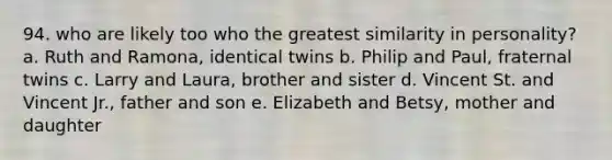 94. who are likely too who the greatest similarity in personality? a. Ruth and Ramona, identical twins b. Philip and Paul, fraternal twins c. Larry and Laura, brother and sister d. Vincent St. and Vincent Jr., father and son e. Elizabeth and Betsy, mother and daughter