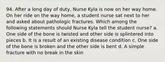 94. After a long day of duty, Nurse Kyla is now on her way home. On her ride on the way home, a student nurse sat next to her and asked about pathologic fractures. Which among the following statements should Nurse Kyla tell the student nurse? a. One side of the bone is twisted and other side is splintered into pieces b. It is a result of an existing disease condition c. One side of the bone is broken and the other side is bent d. A simple fracture with no break in the skin