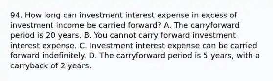 94. How long can investment interest expense in excess of investment income be carried forward? A. The carryforward period is 20 years. B. You cannot carry forward investment interest expense. C. Investment interest expense can be carried forward indefinitely. D. The carryforward period is 5 years, with a carryback of 2 years.