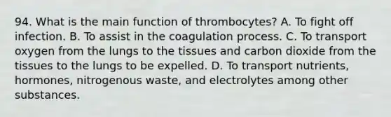 94. What is the main function of thrombocytes? A. To fight off infection. B. To assist in the coagulation process. C. To transport oxygen from the lungs to the tissues and carbon dioxide from the tissues to the lungs to be expelled. D. To transport nutrients, hormones, nitrogenous waste, and electrolytes among other substances.