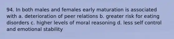 94. In both males and females early maturation is associated with a. deterioration of peer relations b. greater risk for eating disorders c. higher levels of moral reasoning d. less self control and emotional stability