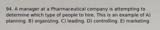 94. A manager at a Pharmaceutical company is attempting to determine which type of people to hire. This is an example of A) planning. B) organizing. C) leading. D) controlling. E) marketing.