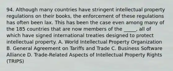 94. Although many countries have stringent intellectual property regulations on their books, the enforcement of these regulations has often been lax. This has been the case even among many of the 185 countries that are now members of the _____, all of which have signed international treaties designed to protect intellectual property. A. World Intellectual Property Organization B. General Agreement on Tariffs and Trade C. Business Software Alliance D. Trade-Related Aspects of Intellectual Property Rights (TRIPS)