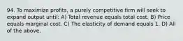 94. To maximize profits, a purely competitive firm will seek to expand output until: A) Total revenue equals total cost. B) Price equals marginal cost. C) The elasticity of demand equals 1. D) All of the above.