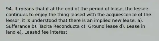 94. It means that if at the end of the period of lease, the lessee continues to enjoy the thing leased with the acquiescence of the lessor, it is understood that there is an implied new lease. a). Sufferance b). Tacita Reconducta c). Ground lease d). Lease in land e). Leased fee interest