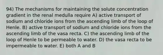 94) The mechanisms for maintaining the solute concentration gradient in the renal medulla require A) active transport of sodium and chloride ions from the ascending limb of the loop of Henle. B) active transport of sodium and chloride ions from the ascending limb of the vasa recta. C) the ascending limb of the loop of Henle to be permeable to water. D) the vasa recta to be impermeable to water. E) both A and B