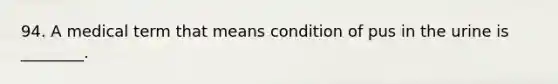 94. A medical term that means condition of pus in the urine is ________.