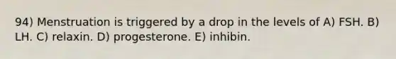 94) Menstruation is triggered by a drop in the levels of A) FSH. B) LH. C) relaxin. D) progesterone. E) inhibin.