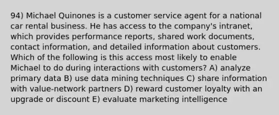 94) Michael Quinones is a customer service agent for a national car rental business. He has access to the company's intranet, which provides performance reports, shared work documents, contact information, and detailed information about customers. Which of the following is this access most likely to enable Michael to do during interactions with customers? A) analyze primary data B) use data mining techniques C) share information with value-network partners D) reward customer loyalty with an upgrade or discount E) evaluate marketing intelligence