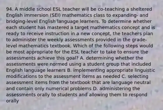 94. A middle school ESL teacher will be co-teaching a sheltered English immersion (SEI) mathematics class to expanding- and bridging-level English language learners. To determine whether each student has mastered a target mathematics concept and is ready to receive instruction in a new concept, the teachers plan to administer the weekly assessments provided in the grade-level mathematics textbook. Which of the following steps would be most appropriate for the ESL teacher to take to ensure the assessments achieve this goal? A. determining whether the assessments were normed using a student group that included English language learners B. implementing appropriate linguistic modifications to the assessment items as needed C. selecting assessment items from the textbook that are language neutral and contain only numerical problems D. administering the assessments orally to students and allowing them to respond orally