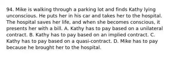 94. Mike is walking through a parking lot and finds Kathy lying unconscious. He puts her in his car and takes her to the hospital. The hospital saves her life, and when she becomes conscious, it presents her with a bill. A. Kathy has to pay based on a unilateral contract. B. Kathy has to pay based on an implied contract. C. Kathy has to pay based on a quasi-contract. D. Mike has to pay because he brought her to the hospital.