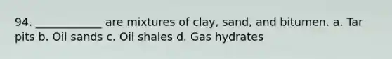 94. ____________ are mixtures of clay, sand, and bitumen. a. Tar pits b. Oil sands c. Oil shales d. Gas hydrates