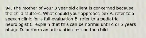 94. The mother of your 3 year old client is concerned because the child stutters. What should your approach be? A. refer to a speech clinic for a full evaluation B. refer to a pediatric neurologist C. explain that this can be normal until 4 or 5 years of age D. perform an articulation test on the child