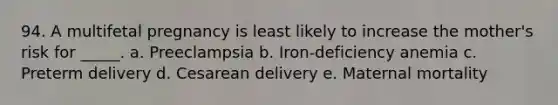 94. A multifetal pregnancy is least likely to increase the mother's risk for _____. a. Preeclampsia b. Iron-deficiency anemia c. Preterm delivery d. Cesarean delivery e. Maternal mortality