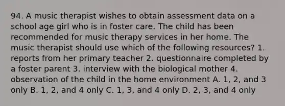 94. A music therapist wishes to obtain assessment data on a school age girl who is in foster care. The child has been recommended for music therapy services in her home. The music therapist should use which of the following resources? 1. reports from her primary teacher 2. questionnaire completed by a foster parent 3. interview with the biological mother 4. observation of the child in the home environment A. 1, 2, and 3 only B. 1, 2, and 4 only C. 1, 3, and 4 only D. 2, 3, and 4 only