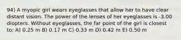 94) A myopic girl wears eyeglasses that allow her to have clear distant vision. The power of the lenses of her eyeglasses is -3.00 diopters. Without eyeglasses, the far point of the girl is closest to: A) 0.25 m B) 0.17 m C) 0.33 m D) 0.42 m E) 0.50 m