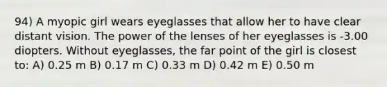 94) A myopic girl wears eyeglasses that allow her to have clear distant vision. The power of the lenses of her eyeglasses is -3.00 diopters. Without eyeglasses, the far point of the girl is closest to: A) 0.25 m B) 0.17 m C) 0.33 m D) 0.42 m E) 0.50 m