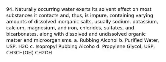 94. Naturally occurring water exerts its solvent effect on most substances it contacts and, thus, is impure, containing varying amounts of dissolved inorganic salts, usually sodium, potassium, calcium, magnesium, and iron, chlorides, sulfates, and bicarbonates, along with dissolved and undissolved organic matter and microorganisms. a. Rubbing Alcohol b. Purified Water, USP, H2O c. Isopropyl Rubbing Alcoho d. Propylene Glycol, USP, CH3CH(OH) CH2OH